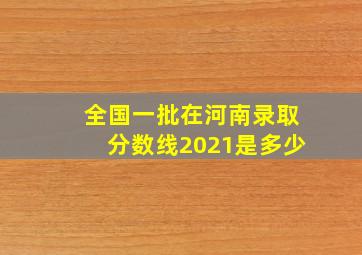 全国一批在河南录取分数线2021是多少