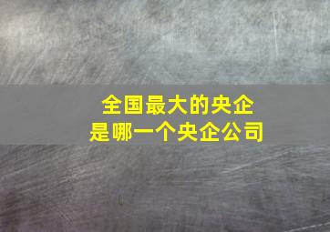 全国最大的央企是哪一个央企公司