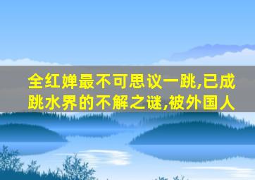 全红婵最不可思议一跳,已成跳水界的不解之谜,被外国人