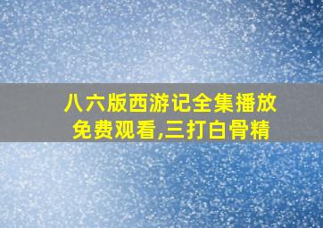 八六版西游记全集播放免费观看,三打白骨精