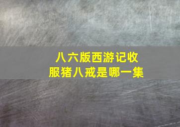 八六版西游记收服猪八戒是哪一集