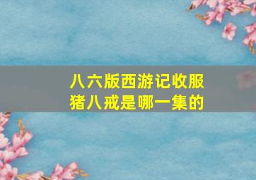 八六版西游记收服猪八戒是哪一集的