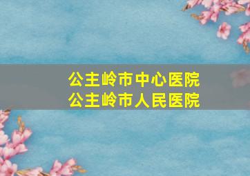 公主岭市中心医院公主岭市人民医院