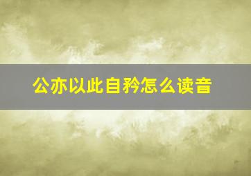 公亦以此自矜怎么读音