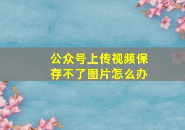 公众号上传视频保存不了图片怎么办