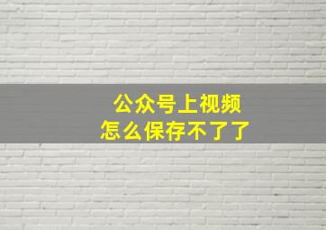 公众号上视频怎么保存不了了