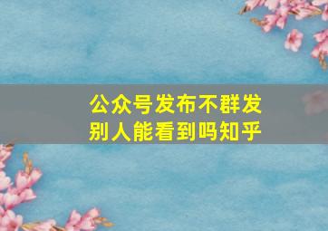 公众号发布不群发别人能看到吗知乎