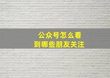 公众号怎么看到哪些朋友关注