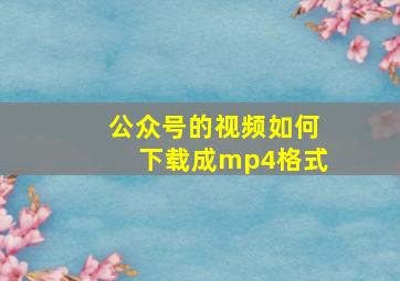 公众号的视频如何下载成mp4格式