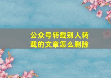 公众号转载别人转载的文章怎么删除