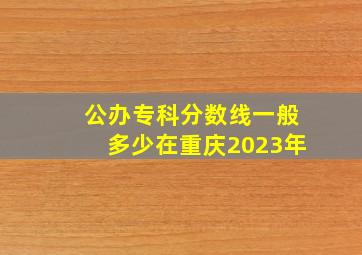 公办专科分数线一般多少在重庆2023年