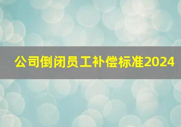 公司倒闭员工补偿标准2024