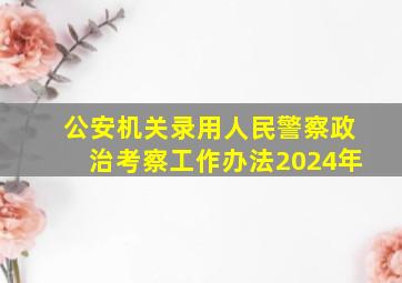 公安机关录用人民警察政治考察工作办法2024年