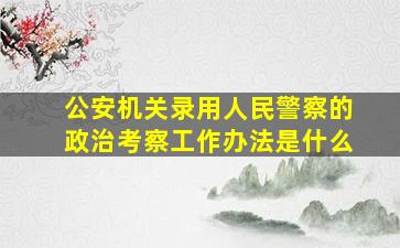 公安机关录用人民警察的政治考察工作办法是什么