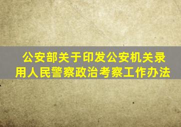 公安部关于印发公安机关录用人民警察政治考察工作办法