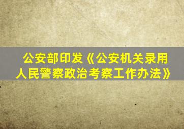 公安部印发《公安机关录用人民警察政治考察工作办法》