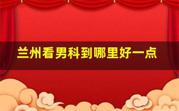 兰州看男科到哪里好一点