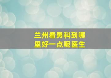 兰州看男科到哪里好一点呢医生