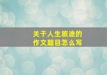 关于人生旅途的作文题目怎么写