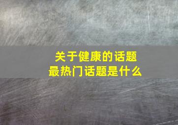 关于健康的话题最热门话题是什么