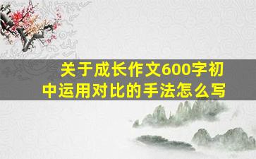 关于成长作文600字初中运用对比的手法怎么写