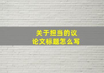 关于担当的议论文标题怎么写