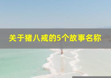 关于猪八戒的5个故事名称