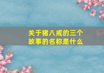 关于猪八戒的三个故事的名称是什么