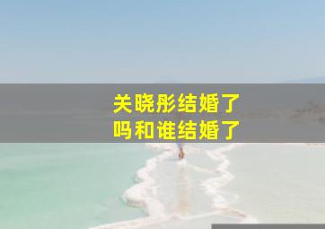 关晓彤结婚了吗和谁结婚了