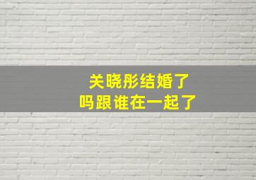 关晓彤结婚了吗跟谁在一起了