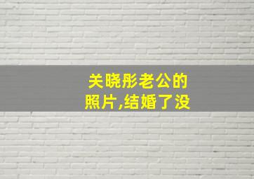 关晓彤老公的照片,结婚了没