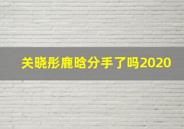 关晓彤鹿晗分手了吗2020