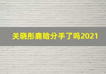 关晓彤鹿晗分手了吗2021