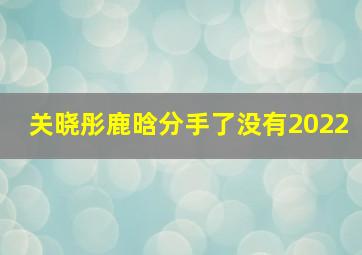 关晓彤鹿晗分手了没有2022