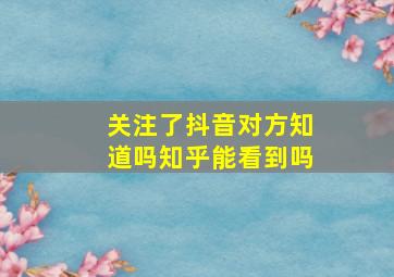 关注了抖音对方知道吗知乎能看到吗