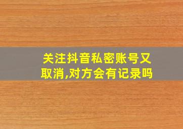 关注抖音私密账号又取消,对方会有记录吗