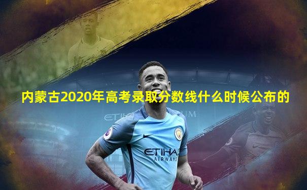 内蒙古2020年高考录取分数线什么时候公布的