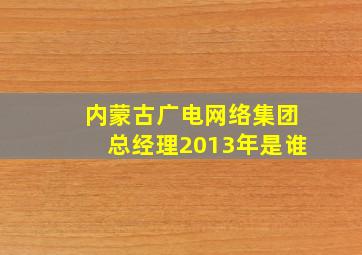 内蒙古广电网络集团总经理2013年是谁