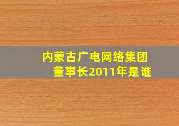 内蒙古广电网络集团董事长2011年是谁