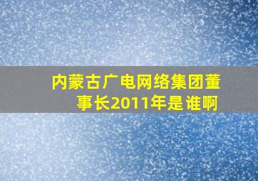 内蒙古广电网络集团董事长2011年是谁啊