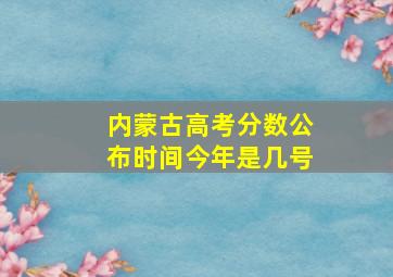 内蒙古高考分数公布时间今年是几号