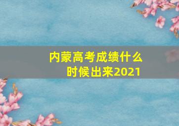 内蒙高考成绩什么时候出来2021