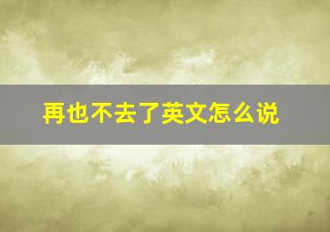 再也不去了英文怎么说