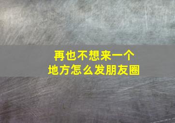 再也不想来一个地方怎么发朋友圈