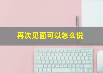 再次见面可以怎么说