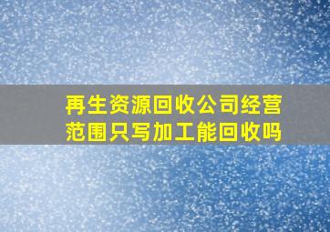 再生资源回收公司经营范围只写加工能回收吗