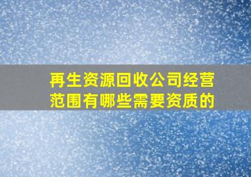 再生资源回收公司经营范围有哪些需要资质的