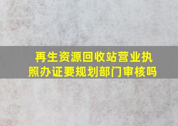 再生资源回收站营业执照办证要规划部门审核吗