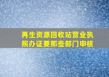 再生资源回收站营业执照办证要那些部门申核