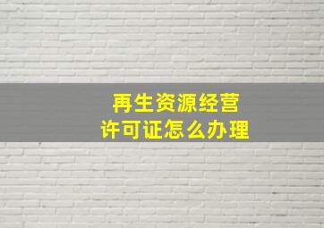 再生资源经营许可证怎么办理